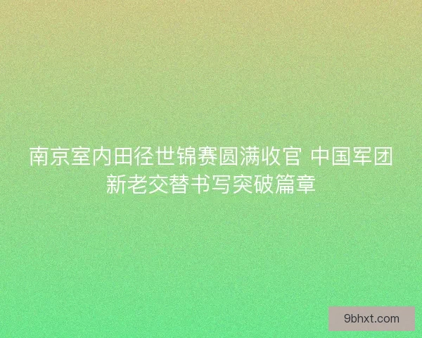 南京室内田径世锦赛圆满收官 中国军团新老交替书写突破篇章