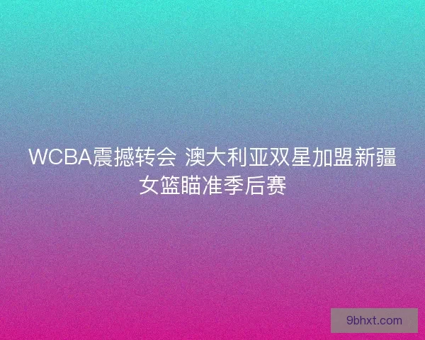 WCBA震撼转会 澳大利亚双星加盟新疆女篮瞄准季后赛