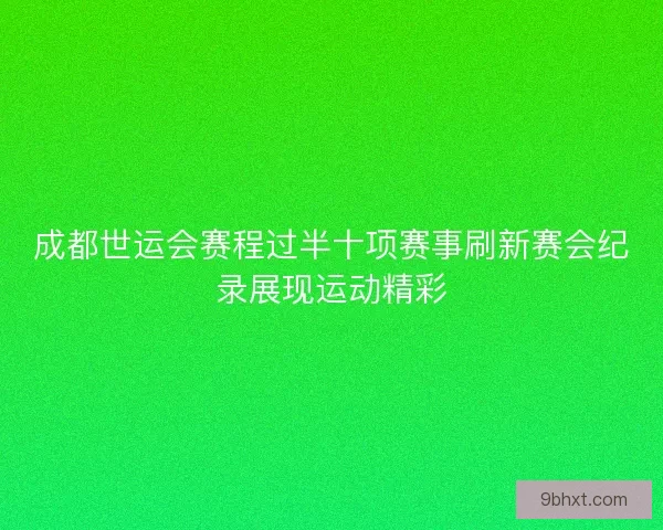 成都世运会赛程过半十项赛事刷新赛会纪录展现运动精彩