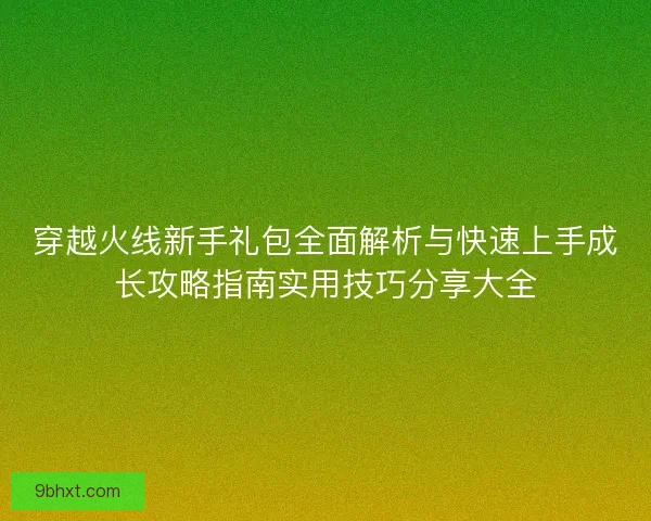 穿越火线新手礼包全面解析与快速上手成长攻略指南实用技巧分享大全