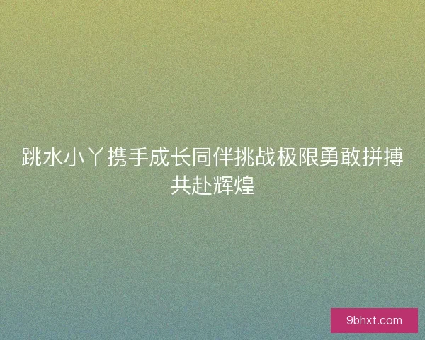 跳水小丫携手成长同伴挑战极限勇敢拼搏共赴辉煌